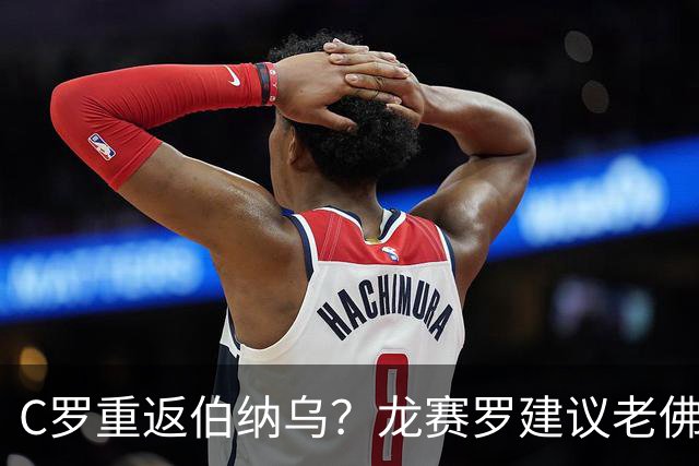C罗重返伯纳乌？龙赛罗建议老佛爷今夏安排一场对阵胜利的友谊赛
